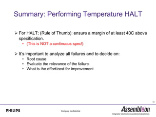 Summary: Performing Temperature HALT

 For HALT; (Rule of Thumb): ensure a margin of at least 40C above
  specification.
    • (This is NOT a continuous spec!)

 It’s important to analyze all failures and to decide on:
    • Root cause
    • Evaluate the relevance of the failure
    • What is the effort/cost for improvement




                                                                     14
 