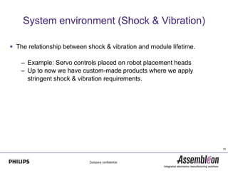 System environment (Shock & Vibration)

 The relationship between shock & vibration and module lifetime.

   – Example: Servo controls placed on robot placement heads
   – Up to now we have custom-made products where we apply
     stringent shock & vibration requirements.




                                                                    19
 