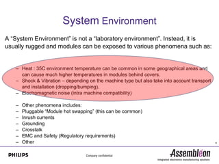 System Environment
A “System Environment” is not a “laboratory environment”. Instead, it is
usually rugged and modules can be exposed to various phenomena such as:


   – Heat : 35C environment temperature can be common in some geographical areas and
     can cause much higher temperatures in modules behind covers.
   – Shock & Vibration – depending on the machine type but also take into account transport
     and installation (dropping/bumping).
   – Electromagnetic noise (intra machine compatibility)

   –   Other phenomena includes:
   –   Pluggable “Module hot swapping” (this can be common)
   –   Inrush currents
   –   Grounding
   –   Crosstalk
   –   EMC and Safety (Regulatory requirements)
   –   Other                                                                                  6
 