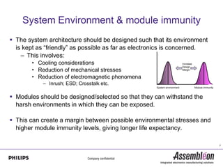 System Environment & module immunity
 The system architecture should be designed such that its environment
  is kept as “friendly” as possible as far as electronics is concerned.
    – This involves:
       • Cooling considerations                                          Increase
                                                                         Design
       • Reduction of mechanical stresses                                Margin


       • Reduction of electromagnetic phenomena
           – Inrush; ESD; Crosstalk etc.
                                                    System environment              Module immunity



 Modules should be designed/selected so that they can withstand the
  harsh environments in which they can be exposed.

 This can create a margin between possible environmental stresses and
  higher module immunity levels, giving longer life expectancy.

                                                                                                      7
 