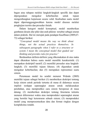 bagan atau tahapan melalui langkah-langkah spesifik dan dapat dipergunakan mengukur keberhasilan untuk tujuan mengembangkan keputusan secara valid. Keabsahan suatu model dapat dipertanggungjawabkan karena model disusun melalui pengkajian teoritis dan prosedur ilmiah. 
Dalam kategori model konseptual, model memberikan gambaran desain alur pikir dan arah pikiran tersebut sebagai aturan dalam praktek. Hal ini merujuk pada pendapat Kauffman (2009,67- 73) sebagai berikut: 
“Conceptual model means the way we think about things, not the actual practices themselves. In subsequent paragraphs when I refer to a structure or system I mean the conceptual model that guided our thinking and provides rules for practice” 
Berdasarkan definisi-definisi yang dikemukakan di atas maka dapat dikatakan bahwa suatu model memiliki karakteristik: (1) merupakan deskriptif naratif; (2) memiliki prosedur atau langkah- langkah; (3) memiliki tujuan khusus; (4) digunakan untuk mengukur keberhasilan; dan (5) merupakan representasi suatu sistem. 
Perumusan model itu sendiri menurut Widodo (2005) memiliki tujuan sebagai berikut (1) memberikan deskripsi tentang kerja sistem untuk periode tertentu di mana di dalamnya secara implisit terdapat seperangkat aturan untuk melaksanakan perubahan, atau memprediksi cara sistem beroperasi di masa datang; (2) memberikan deskripsi tentang fenomena tertentu menurut diferensiasi waktu atau memproduksi seperangkat aturan yang bernilai bagi keteraturan sebuah sistem; (3) memproduksi model yang mempresentasikan data dan format ringkas dengan kompleksitas rendah. 
Research And Development (R&D) sebagai Salah Satu Model …… (Sri Haryati) 
20 
 