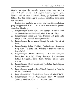 gedung bertingkat dan alat-alat rumah tangga yang modern diproduk dan dikembangkan melalui penelitian dan pengembangan. Namun demikian metode penelitian bisa juga digunakan dalam bidang ilmu-ilmu sosial seperti psikologi, sosiologi, manajemen dan pendidikan 
Berikut diberikan beberapa contoh judul penelitian pendidikan yang menggunakan R & D. Judul harus mencerminkan produk yang akan dihasilkan. 
1. Pengembangan Bahan Ajar Sains Bilingual Berbasis Web dengan Portal Elearning Moodle untuk Siswa SMP SBI. 
2. Pengembangan Bahan Ajar Fisika Berbasis Web pada Mata Pelajaran Fisika Sekolah Menengah Pertama. 
3. Pengembangan Pembelajaran Biologi Berbasis Internet di SMA. 
4. Pengembangan Bahan Fasilitasi Pemberdayaan Kelompok Kerja Guru SD pada Mata Pelajaran Matematika Berbasis Open-Ended. 
5. Pengembangan Model Manajemen Pelatihan Program Pendidikan Kecakapan Hidup Berbasis Kewirausahaan Potensi Keunggulan Lokal dalam Rangka Rintisan Desa Vokasi. 
6. Pengembangan Model Manajemen Kurikulum Pembelajaran Berbasis Masalah. 
7. Pengembangan Model Link and Match Kompetensi Berbasis DUDI Lulusan SMK. 
8. Pengembangan Model Pembelajaran Program Produktif SMK. 
9. Pengembangan Model Penghitungan Biaya Operasional Satuan Pendidikan (BOSP) di Pendidikan Dasar. 
Vol. 37 No. 1, 15 September 2012 : 11-26 23 
 