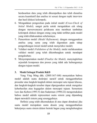 berdasarkan data yang telah dikumpulkan dan telah dianalisa secara kuantitatif dan analisa isi sesuai dengan topik interview dan hasil diskusi kelompok; 
6. Mengadakan pengecekan pada initial model (Cross-Check of Initial Model), sangat perlu untuk mengadakan cek ulang dengan mewawancarai pelaksana atau membuat tambahan kelompok diskusi dengan orang yang tidak terlibat pada model yang telah dilaksanakan sebelumnya; 
7. Pensortiran model (Model Refinement), dengan menggunakan analisa yang sama yang telah digunakan pada tahap pengembangan inisial model untuk menyeleksi model; 
8. Validasi model (Validation of the Model), mulai melaksanakan validasi model yang telah dikembangkan untuk mendapat pengukuhan; 
9. Menyempurnakan model (Finalize the Model), menyingkirkan sejumlah komponen dan proses yang tidak ada hubungannya dengan tujuan model. 
3. Model Sebagai Produk R&D 
Yang Ying Ming dkk. (2005:167-168) menyatakan bahwa model adalah suatu deskripsi naratif untuk menggambarkan prosedur atau langkah-langkah dalam mencapai satu tujuan khusus, dan langkah-langkah tersebut dapat dipergunakan untuk mengukur keberhasilan atau kegagalan dalam mencapai tujuan. Sementara Law dan Kelton (1991:5) dan Sudarman (1998:22) mengemukakan bahwa model adalah representasi suatu sistem yang dipandang dapat mewakili sistem yang sesungguhnya. 
Definisi yang telah dikemukakan di atas dapat dimaknai jika suatu model merupakan suatu desain yang menggambarkan bekerjanya suatu sistem dalam bentuk bagan yang menghubungkan 
Vol. 37 No. 1, 15 September 2012 : 11-26 19 
 