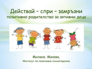 Действай – спри – замръзни
позитивно родителство за активни деца
Милена Манова,
Институт по позитивна психотерапия
 