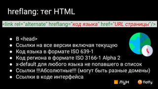 hreflang: тег HTML
● В <head>
● Ссылки на все версии включая текущую
● Код языка в формате ISO 639-1
● Код региона в формате ISO 3166-1 Alpha 2
● x-default для любого языка не попавшего в список
● Ссылки !!!Абсолютные!!! (могут быть разные домены)
● Ссылки в коде интерфейса
<link rel="alternate" hreflang="код языка" href="URL страницы"/>
 