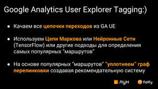 Google Analytics User Explorer Tagging:)
● Качаем все цепочки переходов из GA UE
● Используем Цепи Маркова или Нейронные Cети
(TensorFlow) или другие подходы для определения
самых популярных “маршрутов”
● На основе популярных “маршрутов” “уплотняем” граф
перелинковки создавая рекомендательную систему
 