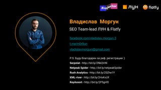 P.S. Буду благодарен за реф. регистрации :)
Serpstat - http://bit.ly/2NkQViN
Netpeak Spider - http://bit.ly/netpeakSpider
Rush Analytics - http://bit.ly/2SZhe1Y
XML-river - http://bit.ly/2HxKvLR
KeyAssort - http://bit.ly/2P5gnf0
Владислав Моргун
SEO Team-lead ЛУН & Flatfy
facebook.com/vladislav.morgun.3
t.me/m0r9un
vladislavmorgun@gmail.com
 