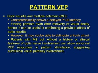 PATTERN VEP
 Optic neuritis and multiple sclerosis (MS):
• Characteristically shows a delayed P100 latency
• Finding persists even after recovery of visual acuity,
hence, it can be useful in confirming a previous attack of
optic neuritis
• However, it may not be able to delineate a fresh attack
• Patients with MS but without a history or clinical
features of optic nerve involvement can show abnormal
VEP responses to pattern stimulation, suggesting
subclinical visual pathway involvement.
 
