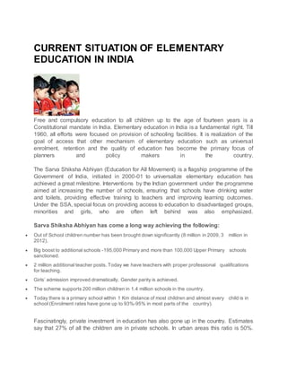 CURRENT SITUATION OF ELEMENTARY
EDUCATION IN INDIA
Free and compulsory education to all children up to the age of fourteen years is a
Constitutional mandate in India. Elementary education in India is a fundamental right. Till
1960, all efforts were focused on provision of schooling facilities. It is realization of the
goal of access that other mechanism of elementary education such as universal
enrolment, retention and the quality of education has become the primary focus of
planners and policy makers in the country.
The Sarva Shiksha Abhiyan (Education for All Movement) is a flagship programme of the
Government of India, initiated in 2000-01 to universalize elementary education has
achieved a great milestone. Interventions by the Indian government under the programme
aimed at increasing the number of schools, ensuring that schools have drinking water
and toilets, providing effective training to teachers and improving learning outcomes.
Under the SSA, special focus on providing access to education to disadvantaged groups,
minorities and girls, who are often left behind was also emphasized.
Sarva Shiksha Abhiyan has come a long way achieving the following:
 Out of School children number has been brought down significantly (8 million in 2009, 3 million in
2012).
 Big boost to additional schools -195,000 Primary and more than 100,000 Upper Primary schools
sanctioned.
 2 million additional teacher posts. Today we have teachers with proper professional qualifications
for teaching.
 Girls’ admission improved dramatically. Gender parity is achieved.
 The scheme supports 200 million children in 1.4 million schools in the country.
 Today there is a primary school within 1 Km distance of most children and almost every child is in
school (Enrolment rates have gone up to 93%-95% in most parts of the country).
Fascinatingly, private investment in education has also gone up in the country. Estimates
say that 27% of all the children are in private schools. In urban areas this ratio is 50%.
 