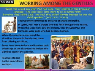 Acts 14:8-20
“When the crowd saw what Paul had done, they shouted in the Lycaonian
language, ‘The gods have come down to us in human form!’
Barnabas they called Zeus, and Paul they called Hermes because he was the
chief speaker.” (Acts 14:11-12 NIV)
Their journey continued to the area of Lystra and Derbe.
In Lystra, Paul met a cripple who had faith enough to be healed.
When the Lycaonians saw the miracle, they thought Paul and
Barnabas were gods who had become human.
When the apostles understood the
situation, they could barely stop them
from offering sacrifices.
Some Jews from Antioch and Iconium took
advantage of the situation and incited the
Gentiles against the apostles.
Paul was stoned,
but he miraculously
survived.
 
