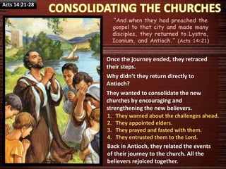 Acts 14:21-28
“And when they had preached the
gospel to that city and made many
disciples, they returned to Lystra,
Iconium, and Antioch.” (Acts 14:21)
Once the journey ended, they retraced
their steps.
Why didn’t they return directly to
Antioch?
They wanted to consolidate the new
churches by encouraging and
strengthening the new believers.
1. They warned about the challenges ahead.
2. They appointed elders.
3. They prayed and fasted with them.
4. They entrusted them to the Lord.
Back in Antioch, they related the events
of their journey to the church. All the
believers rejoiced together.
 