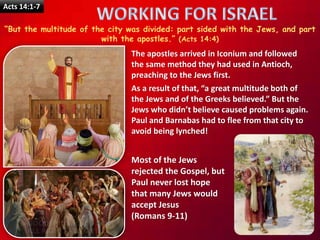 Acts 14:1-7
“But the multitude of the city was divided: part sided with the Jews, and part
with the apostles.” (Acts 14:4)
The apostles arrived in Iconium and followed
the same method they had used in Antioch,
preaching to the Jews first.
As a result of that, “a great multitude both of
the Jews and of the Greeks believed.” But the
Jews who didn’t believe caused problems again.
Paul and Barnabas had to flee from that city to
avoid being lynched!
Most of the Jews
rejected the Gospel, but
Paul never lost hope
that many Jews would
accept Jesus
(Romans 9-11)
 