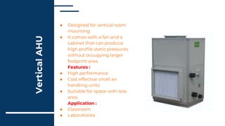 Vertical
AHU
● Designed for vertical room
mounting.
● It comes with a fan and a
cabinet that can produce
high profile static pressures
without occupying larger
footprint area.
Features :
● High performance
● Cost effective small air
handling units
● Suitable for space with less
area.
Application :
● Classroom
● Laboratories
 