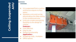 Ceiling
Suspended
AHU
● It is suspended from a ceiling
and hence require no floor
space.
● Noiseless units and can be
placed above the false ceiling
in the conditioned area.
● Units are unobtrusive giving
flexibility to the design of
interior.
Features :
● Cost effective
● Easy to use
● Perfect functionality
Application :
● Shopping malls , multiplex
● Office spaces
 