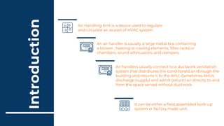 Introduction
Air handlers usually connect to a ductwork ventilation
system that distributes the conditioned air through the
building and returns it to the AHU. Sometimes AHUs
discharge (supply) and admit (return) air directly to and
from the space served without ductwork.
It can be either a field assembled built-up
system or factory made unit.
Air Handling Unit is a device used to regulate
and circulate air as part of HVAC system.
An air handler is usually a large metal box containing
a blower , heating or cooling elements, filter racks or
chambers, sound attenuators, and dampers.
 
