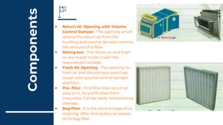 Components
● Return Air Opening with Volume
Control Damper : The opening which
receive the return air from the
building and volume damper controls
the amount of airflow.
● Mixing box : The return air and fresh
air are mixed inside it with the
required percentage.
● Fresh Air Opening : The opening for
fresh air and should have sand trap
louver with volume control damper
and filter.
● Pre- filter : First filter that return air
pass on it. Air purification from
impurities. Can be easily removed and
cleaned.
● Bag filter : It is the second stage of air
cleaning. After mixing box, air passes
on to bag filter.
 