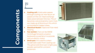 Components
● Cooling coil : Cold water passes
through cooling coil. Hot return air
passes on the coil. Heat exchange
takes place between the two. The air
becomes cold and send to room. Coils
are made up of Aluminum fins which
are bonded to copper tubes.
● Electrical Heater : Optional if we need
heating.
● Fan section : Fan can be DIDW
Centrifugal forward curved or
backward curved fans. It is provide
with an electric motor.
● Drain pan : It is used to collect
condensate water from cooling coil.
The galvanized drain pan is light gray
powder-painted for corrosion
protection.
 