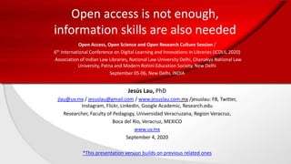 Open access is not enough,
information skills are also needed
Open Access, Open Science and Open Research Culture Session /
6th International Conference on Digital Learning and Innovations in Libraries (ICDLIL 2020)
Association of Indian Law Libraries, National Law University Delhi, Chanakya National Law
University, Patna and Modern Rohini Education Society, New Delhi
September 05-06, New Delhi, INDIA
Jesús Lau, PhD
jlau@uv.mx / jesuslau@gmail.com / www.jesuslau.com.mx /jesuslau: FB, Twitter,
Instagram, Flickr, LinkedIn, Google Academic, Research.edu
Researcher, Faculty of Pedagogy, Universidad Veracruzana, Region Veracruz,
Boca del Río, Veracruz, MEXICO
www.uv.mx
September 4, 2020
*This presentation version builds on previous related ones
 