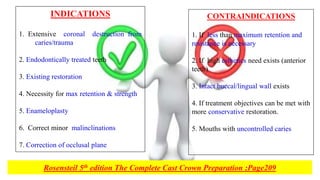 CONTRAINDICATIONS
1. If less than maximum retention and
resistance is necessary
2. If high esthetics need exists (anterior
teeth)
3. Intact buccal/lingual wall exists
4. If treatment objectives can be met with
more conservative restoration.
5. Mouths with uncontrolled caries
INDICATIONS
1. Extensive coronal destruction from
caries/trauma
2. Endodontically treated teeth
3. Existing restoration
4. Necessity for max retention & strength
5. Enameloplasty
6. Correct minor malinclinations
7. Correction of occlusal plane
Rosensteil 5th edition The Complete Cast Crown Preparation ;Page209
 
