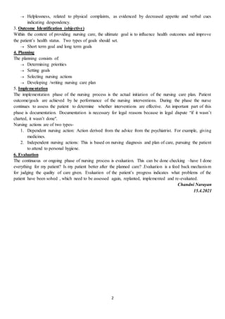 2
 Helplessness, related to physical complaints, as evidenced by decreased appetite and verbal cues
indicating despondency.
3. Outcome Identification (objective)
Within the context of providing nursing care, the ultimate goal is to influence health outcomes and improve
the patient’s health status. Two types of goals should set.
 Short term goal and long term goals
4. Planning
The planning consists of:
 Determining priorities
 Setting goals
 Selecting nursing actions
 Developing /writing nursing care plan
5. Implementation
The implementation phase of the nursing process is the actual initiation of the nursing care plan. Patient
outcome/goals are achieved by he performance of the nursing interventions. During the phase the nurse
continues to assess the patient to determine whether interventions are effective. An important part of this
phase is documentation. Documentation is necessary for legal reasons because in legal dispute “if it wasn’t
charted, it wasn’t done".
Nursing actions are of two types-
1. Dependent nursing action: Action derived from the advice from the psychiatrist. For example, giving
medicines.
2. Independent nursing actions: This is based on nursing diagnosis and plan of care, pursuing the patient
to attend to personal hygiene.
6. Evaluation
The continuous or ongoing phase of nursing process is evaluation. This can be done checking –have I done
everything for my patient? Is my patient better after the planned care? .Evaluation is a feed back mechanism
for judging the quality of care given. Evaluation of the patient’s progress indicates what problems of the
patient have been solved , which need to be assessed again, replanted, implemented and re-evaluated.
Chandni Narayan
15.4.2021
 