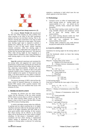 SASTECH Journal 92 Volume 12, Issue 1, April 2013
Fig. 2 High speed lane change maneuvers. [2]
The company Honda Prelude [3] manufactured
the first four wheel steering car and it defines four
wheel steering as the effect of the 4WS mechanism
acting in this way was non-linear steering. That is, the
effective steering ratio varied from a low ratio at small
steering angles, to high ratio at large angles. This means
more steering angle input is required to perform a
gradual turn, making the car less twitchy and more
relaxed to drive at high speed, without requiring
constant corrections; while less steering angle is
required to perform a tight-radius turn, giving the car a
go-kart like feel during tight maneuvers. The observed
effect while driving might be best imagined as a
variable effective wheelbase, from a long wheelbase at
small steering angles, to very short wheelbase at large
angles.
Sano [4] conducted experiment and calculated for
the turning radius and suggested low speed turning
performance is improved by steering the rear wheels out
of phase with the front wheels to reduce the turn radius,
thus improving maneuverability. Normally the rear
wheel steer angles are a fraction of that at the point
(typically limited to about 5 degrees of steer) and may
only be applied at low speeds. At 50 percent rear steer
angle, a one third reduction in turn radius is achieved.
At 100 percent rear steer angle, a 50 percent reduction
in turn radius occurs.
The primary advantage of 4WS is derived from the
better control of transient behaviour in cornering. In
general 4WS systems yield a quicker response with
better damping of the yaw oscillation that occurs with
initiation of a turn.
3. PROBLEM DEFINATION
Nowadays all vehicles uses two wheel steering
system, but the efficiency of the two wheel steering
(2WS) vehicle is proven that it is still low compared to
the four wheel steering (4WS) system car. So, this
project is base on how to prove that the 4WS is better
than 2WS in terms of turning radius.
A vehicle with higher turning radius face difficulty
in parking and low speed cornering due to its higher
wheelbase and track width, but the passenger prefer the
vehicle to be higher wheelbase and track width as it
gives good comfort while travelling. In this scenario
four wheel steering will be effective as the turning
radius will be decreased for the same vehicle of higher
wheelbase. In this project a benchmark vehicle is
considered and four wheel steering is implemented
without change in dimension of the vehicle and
reduction in turning radius is achieved. For achieving
reduction a mechanism is built which turns the rear
wheels opposite to the front wheels.
3.1 Methodology
 Literature review on effect of implementing four
wheel steering system on turning radius and
maneuverability of a car are carried out by
referring journals, books, manuals and related
documents.
 The four wheel steering system model was built
using ADAMS software and simulations carried
out to know the turning radius and
maneuverability.
 Four wheel steering physical model was built
considering same stub axle for front and rear.
 CRC test was conducted to analyze
maneuverability of the model.
 Turning radius comparison were made between
the physical model and the ADAMS model.
4. CALCULATION [5]
Calculation for steering angles for the turning radius of
4.4m.
From the benchmark vehicle we know that turning
radius is 4.4 m.
We know that
R2
= a2
2
+ R1
2
…………………………….. (1)
Where R = Turning radius of the vehicle.
a2 = Distance of CG from rear axle.
R1 = Distance between instantaneous centre
and the axis of the vehicle.
To find a2
Wf = (W * a2) / L………………………… (2)
Where Wf = Load on front axle.
W = Total weight of car.
L = Wheelbase.
So from equation 2 and 1
a2 = 1305 mm.
R1 = 4202 mm.
To find steering angles;
From test we found that the inner angle of front tire is,
δif = 25.60
.
tan δif = C1 / (R1 – wf / 2)………………. (3)
C1 + C2 = L…………………………….. (4)
Where C1 = Distance of instantaneous centre from front
axle axis.
C2 = Distance of instantaneous centre from
rear axle axis.
wf = Front trackwidth.
From equation 3 and 4
C1 = 1722.19 mm.
C2 = 452.80 mm.
To find δof = outer angle of front tire.
tan δof = C1 / (R1 + wf / 2)…….………. (5)
δof = 19.700
To find δir = inner angle of rear tire.
tan δir = C2 / (R1 – wr / 2)……….……. (6)
δir = 7.1640
To find δif = outer angle of rear tire.
tan δor = C2 / (R1 + wr / 2)……………. (7)
δor = 5.3860
 