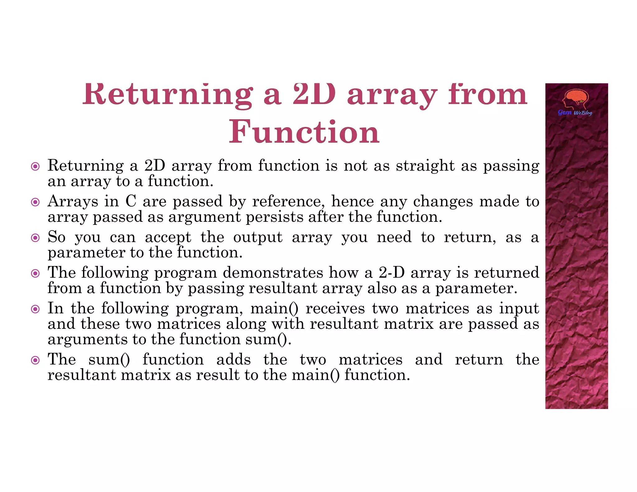  Returning a 2D array from function is not as straight as passing
an array to a function.
 Arrays in C are passed by reference, hence any changes made to
array passed as argument persists after the function.
 So you can accept the output array you need to return, as a
parameter to the function.
parameter to the function.
 The following program demonstrates how a 2-D array is returned
from a function by passing resultant array also as a parameter.
 In the following program, main() receives two matrices as input
and these two matrices along with resultant matrix are passed as
arguments to the function sum().
 The sum() function adds the two matrices and return the
resultant matrix as result to the main() function.
 