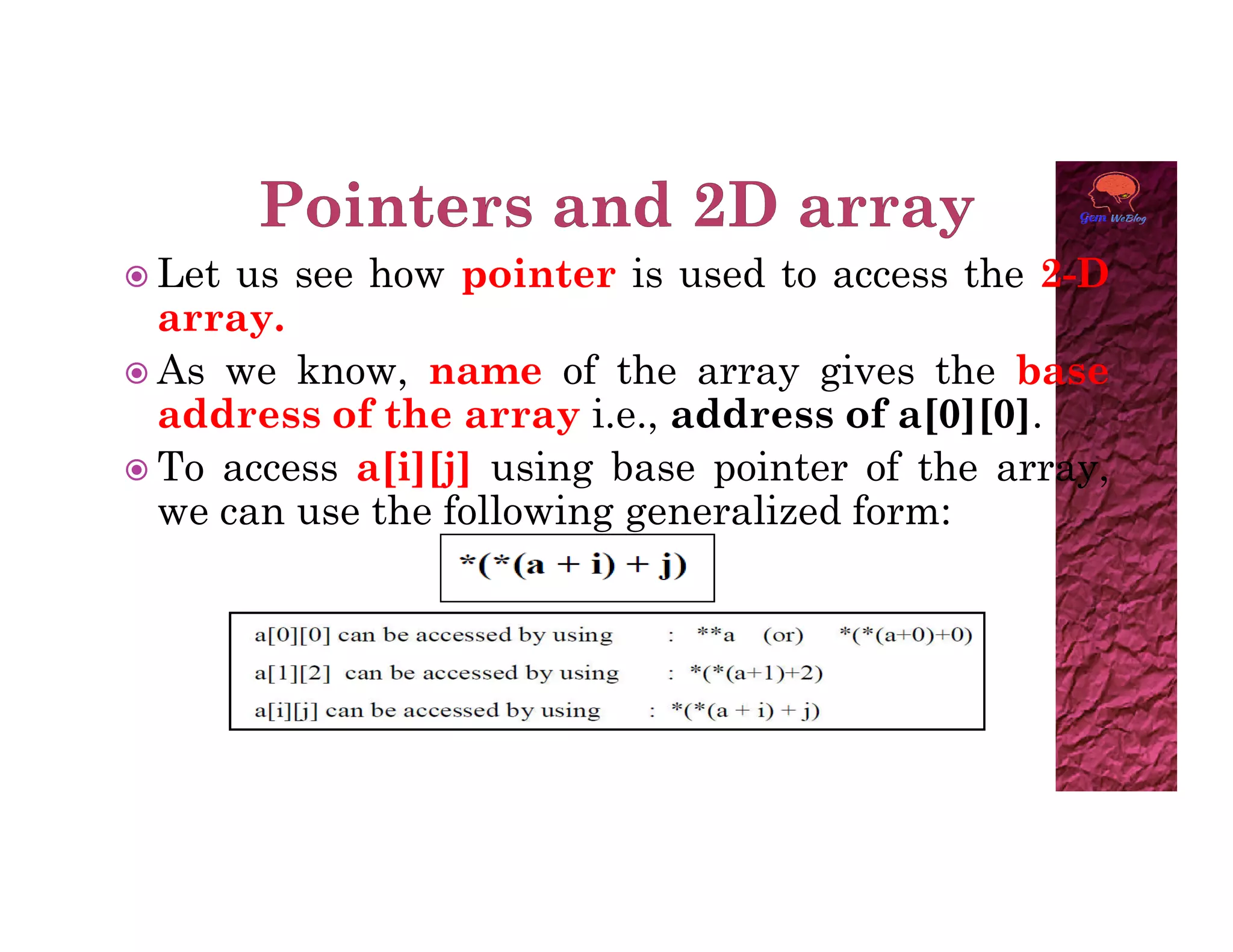  Let us see how pointer is used to access the 2-D
array.
 As we know, name of the array gives the base
address of the array i.e., address of a[0][0].
 To access a[i][j] using base pointer of the array,
 To access a[i][j] using base pointer of the array,
we can use the following generalized form:
 