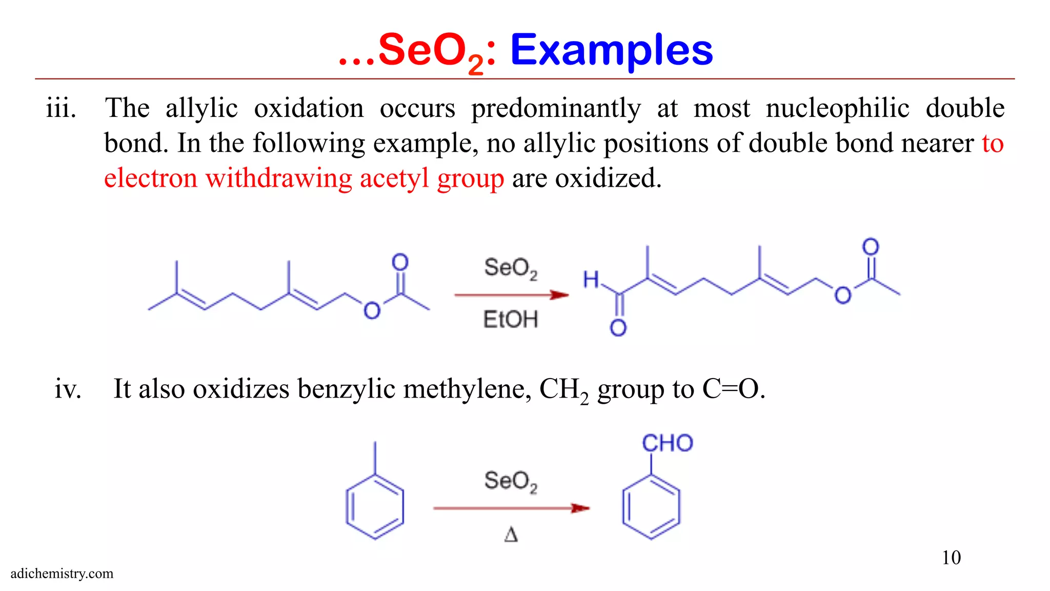 10
...SeO2: Examples
iii.  The allylic oxidation occurs predominantly at most nucleophilic double
bond. In the following example, no allylic positions of double bond nearer to
electron withdrawing acetyl group are oxidized.
iv.  It also oxidizes benzylic methylene, CH2 group to C=O.
adichemistry.com
 