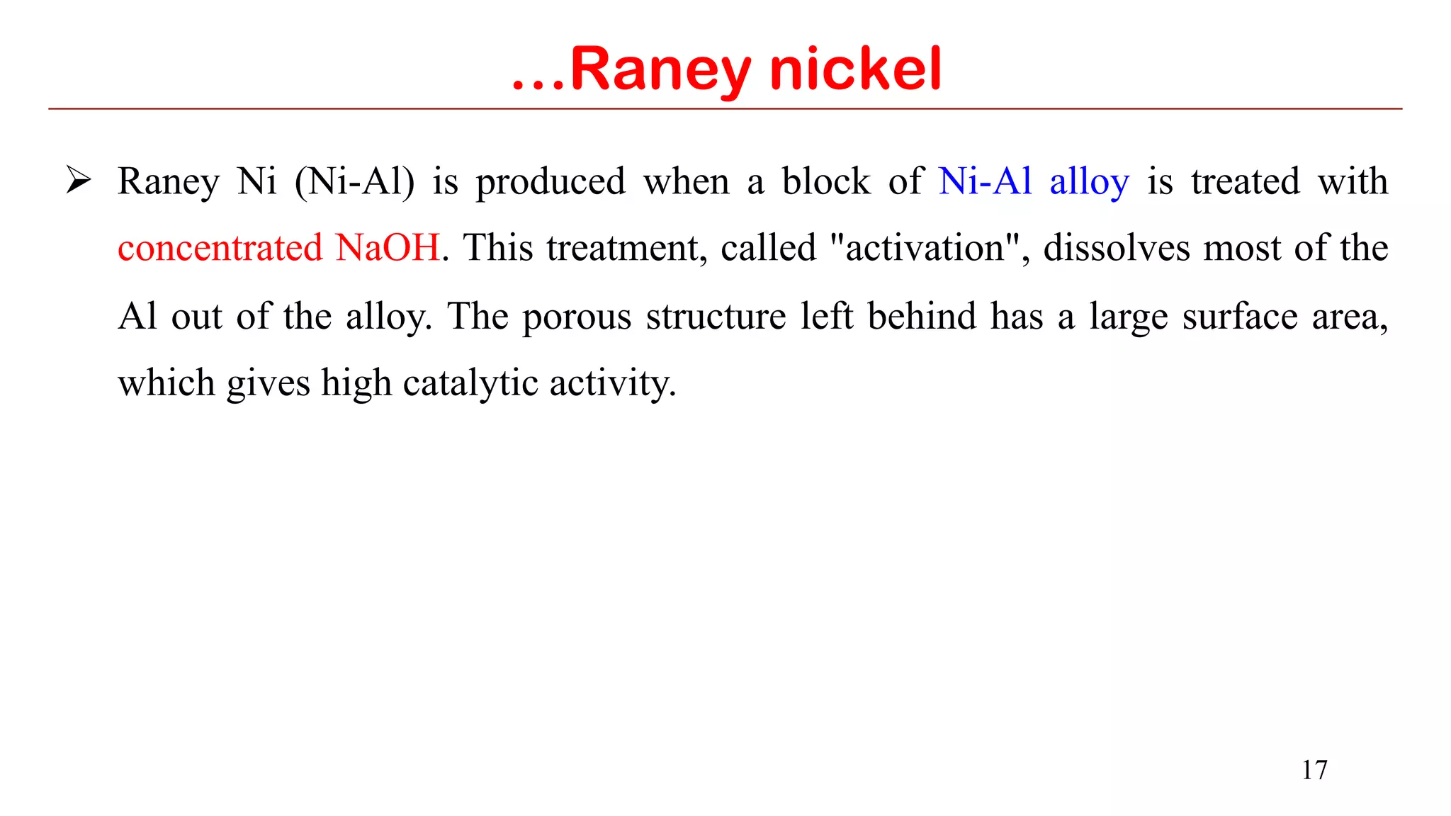 17
…Raney nickel
Ø  Raney Ni (Ni-Al) is produced when a block of Ni-Al alloy is treated with
concentrated NaOH. This treatment, called "activation", dissolves most of the
Al out of the alloy. The porous structure left behind has a large surface area,
which gives high catalytic activity.
 