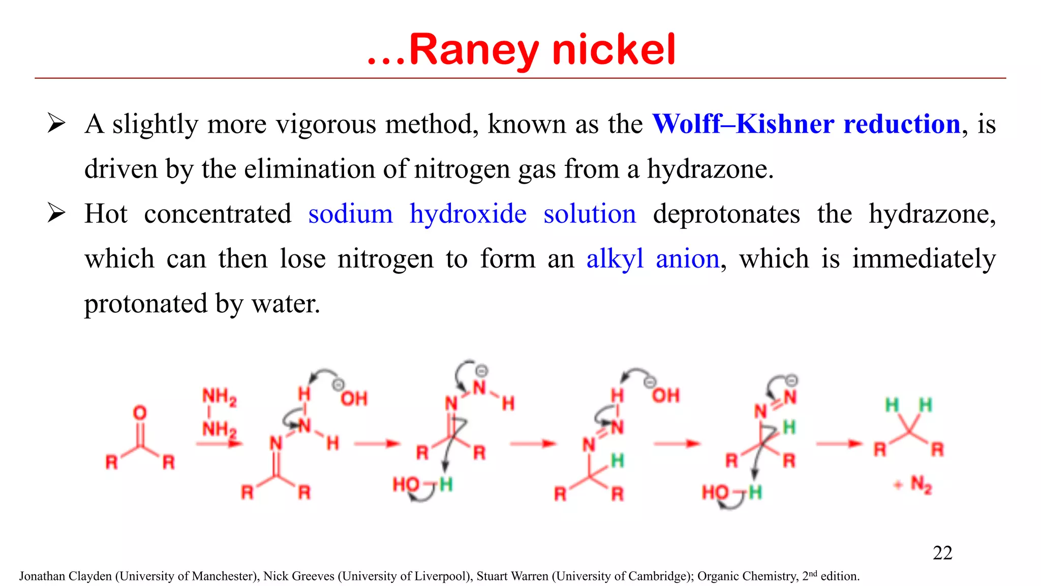22
Ø  A slightly more vigorous method, known as the Wolff–Kishner reduction, is
driven by the elimination of nitrogen gas from a hydrazone.
Ø  Hot concentrated sodium hydroxide solution deprotonates the hydrazone,
which can then lose nitrogen to form an alkyl anion, which is immediately
protonated by water.
…Raney nickel
Jonathan Clayden (University of Manchester), Nick Greeves (University of Liverpool), Stuart Warren (University of Cambridge); Organic Chemistry, 2nd edition.
 