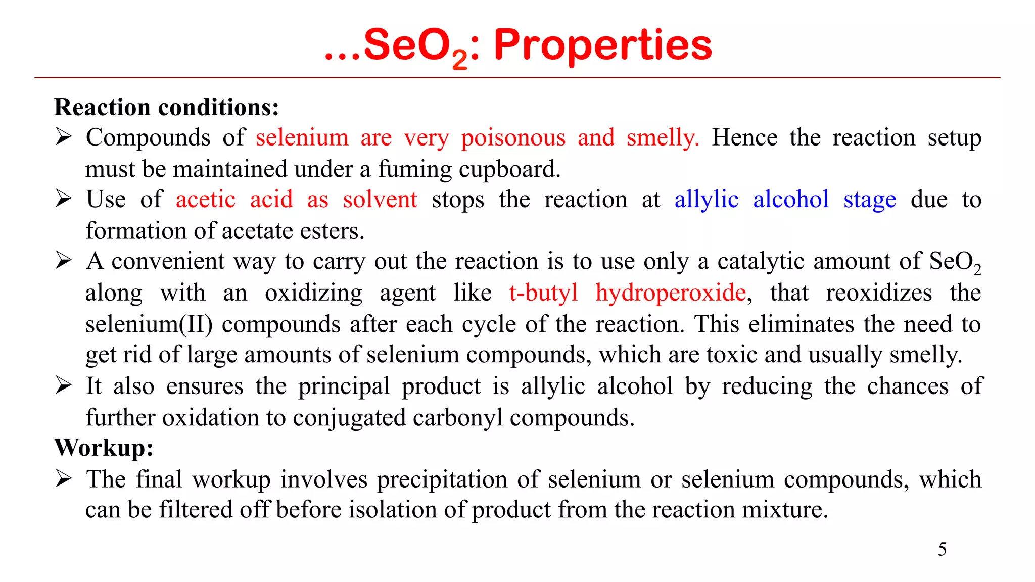 5
...SeO2: Properties
Reaction conditions:
Ø  Compounds of selenium are very poisonous and smelly. Hence the reaction setup
must be maintained under a fuming cupboard.
Ø  Use of acetic acid as solvent stops the reaction at allylic alcohol stage due to
formation of acetate esters.
Ø  A convenient way to carry out the reaction is to use only a catalytic amount of SeO2
along with an oxidizing agent like t-butyl hydroperoxide, that reoxidizes the
selenium(II) compounds after each cycle of the reaction. This eliminates the need to
get rid of large amounts of selenium compounds, which are toxic and usually smelly.
Ø  It also ensures the principal product is allylic alcohol by reducing the chances of
further oxidation to conjugated carbonyl compounds.
Workup:
Ø  The final workup involves precipitation of selenium or selenium compounds, which
can be filtered off before isolation of product from the reaction mixture.
 