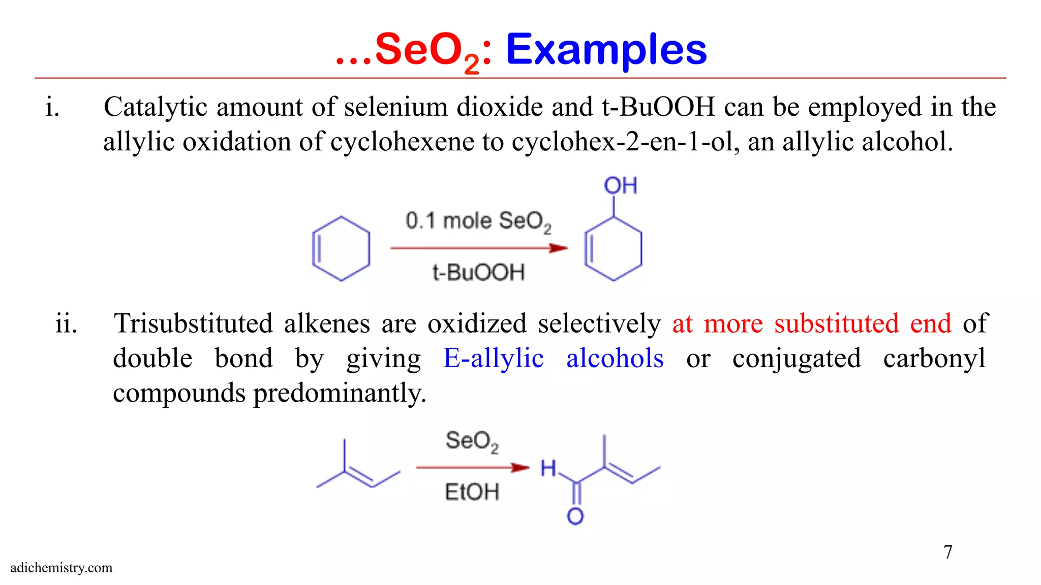 7
...SeO2: Examples
i.  Catalytic amount of selenium dioxide and t-BuOOH can be employed in the
allylic oxidation of cyclohexene to cyclohex-2-en-1-ol, an allylic alcohol.
ii.  Trisubstituted alkenes are oxidized selectively at more substituted end of
double bond by giving E-allylic alcohols or conjugated carbonyl
compounds predominantly.
adichemistry.com
 