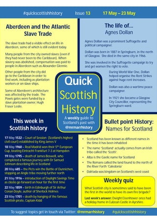 Quick
Scottish
History
A weekly guide to
Scotland’s past with
@mrmarrhistory
To suggest topics get in touch via Twitter: @mrmarrhistory #quickscottishhistory
#quickscottishhistory Issue 13 17 May – 23 May
Aberdeen and the Atlantic
Slave Trade
The slave trade had a visible effect on life in
Aberdeen, some of which is still evident today.
Many people from the city owned slaves (even if
they had never been to the Caribbean). When
slavery was abolished, compensation was paid to
people in Aberdeen such as Alexander Glennie.
Other people from the city did
go to the Caribbean in order to
find work, including as plantation
workers or on slave ships.
Some of Aberdeen’s architecture
was affected by the trade. The
Powis gates were funded by a
slave plantation owner, Hugh
Fraser Leslie.
This week in
Scottish history
The life of…
Agnes Dollan
Agnes Dollan was a prominent Suffragette and
political campaigner.
Dollan was born in 1887 in Springburn, in the north
of Glasgow. She died in the same city in 1966.
She was involved in the Suffragette campaign to try
and get women the right to vote.
During World War One, Dollan
helped organise the Rent Strikes
against huge rent increases.
Dollan was also a wartime peace
campaigner.
In 1921 she became a Glasgow
City Councillor, representing the
Springburn ward.
Weekly quiz
What Scottish city is sometimes said to have been
the first in the world to have its own fire brigade?
Last week’s answer: Dwight Eisenhower once had
a holiday home in Culzean Castle in Ayrshire.
17 May 1532 – Court of Session (Scotland’s highest
civil court) established by King James V
18 May 1960 – Real Madrid won their 5th European
Cup, beating Eintracht Frankfurt 7-3 at Hampden
19 May 1795 – death of James Boswell, who
completed a famous journey with Dr Samuel
Johnson describing life in Scotland
20 May 685 – the Picts win the Battle of Dunnichen,
stopping an Angle tribe moving further north
21 May 1916 – introduction of Daylight Savings Time
as clocks go forward an hour for the first time
22 May 1859 – birth in Edinburgh of Sir Arthur
Conan Doyle, author of Sherlock Holmes
23 May 1701 – death by hanging of the famous
Scottish pirate, Captain Kidd
Bullet point History:
Names for Scotland
• Scotland has been known as different names in
the time it has been inhabited
• The name ‘Scotland’ actually comes from an Irish
tribe called the ‘Scotti’.
• Alba is the Gaelic name for Scotland
• The Romans called the land found to the north of
the River Forth ‘Caledonia’
• Dalriada was kingdom on Scotland’s west coast
 