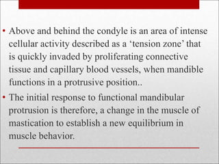 • Above and behind the condyle is an area of intense
cellular activity described as a ‘tension zone’ that
is quickly invaded by proliferating connective
tissue and capillary blood vessels, when mandible
functions in a protrusive position..
• The initial response to functional mandibular
protrusion is therefore, a change in the muscle of
mastication to establish a new equilibrium in
muscle behavior.
 
