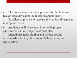 • 4. The doctor removes the appliance, for the first time,
two or three days after the insertion appointment.
5. Excellent appliance to increase the vertical dimension
in deep bite cases.
• 6. Appliance will close open bites, with proper
adjustments and on proper treatment plan.
7. Mandibular repositioning and vertical results
accomplished rapidly, because of 24 hour wear, even
while eating.
 