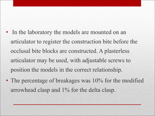 • In the laboratory the models are mounted on an
articulator to register the construction bite before the
occlusal bite blocks are constructed. A plasterless
articulator may be used, with adjustable screws to
position the models in the correct relationship.
• The percentage of breakages was 10% for the modified
arrowhead clasp and 1% for the delta clasp.
 