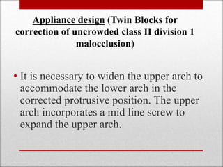 Appliance design (Twin Blocks for
correction of uncrowded class II division 1
malocclusion)
• It is necessary to widen the upper arch to
accommodate the lower arch in the
corrected protrusive position. The upper
arch incorporates a mid line screw to
expand the upper arch.
 