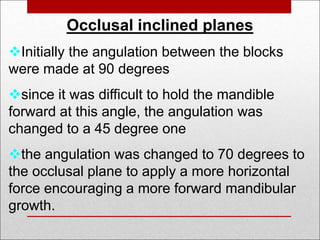 Occlusal inclined planes
Initially the angulation between the blocks
were made at 90 degrees
since it was difficult to hold the mandible
forward at this angle, the angulation was
changed to a 45 degree one
the angulation was changed to 70 degrees to
the occlusal plane to apply a more horizontal
force encouraging a more forward mandibular
growth.
 