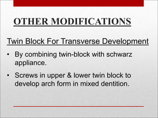 Twin Block For Transverse Development
• By combining twin-block with schwarz
appliance.
• Screws in upper & lower twin block to
develop arch form in mixed dentition.
OTHER MODIFICATIONS
 