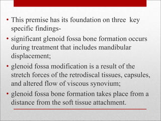 • This premise has its foundation on three key
specific findings-
• significant glenoid fossa bone formation occurs
during treatment that includes mandibular
displacement;
• glenoid fossa modification is a result of the
stretch forces of the retrodiscal tissues, capsules,
and altered flow of viscous synovium;
• glenoid fossa bone formation takes place from a
distance from the soft tissue attachment.
 