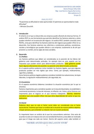 UNIVERSIDAD MAYOR DE SAN SIMON
Ayma Choque Silka Aide
Mgr. José Ramiro Zapata Barrientos
Mercadotecnia III
Grupo 21
“MORIR ANTES QUE ESCLAVOS VIVIR”
1
ANALISIS PEST
“El pesimista ve dificultad en toda oportunidad. El optimista ve oportunidad en toda
dificultad.”
– Winston Churchill.
1. Introducción
El entorno en el que se desarrolla una empresa puede afectarla de diversas formas. El
análisis PEST es una herramienta que permite identificar los factores externos y cómo
pueden interferir en la evolución del negocio. Un análisis PEST, también conocido como
PESTEL, sirve para identificar los factores externos del negocio que pueden influir en su
desarrollo. Con factores externos nos referimos a condiciones políticas, económicas,
sociales y tecnológicas que pueden afectar a una empresa. Justamente es de ahí que
proviene su nombre, de las siglas de estas variables.
2. Desarrollo
2.2.Político
Los factores políticos que deben ser considerados es la posición de los líderes del
gobierno ante determinadas actitudes. Un ejemplo claro en este aspecto son los
impuestos que pueden existir para determinados productos. Cada gobierno puede
hacer algunas alteraciones de acuerdo a su posición ante determinados productos.
En el aspecto político podemos incluir también los factores legales, que para algunos
productos pueden ser más rígidos que otros. Como, por ejemplo, medicamentos,
cigarrillos y bebidas.
Como factores políticos-legales podemos considerar también las subvenciones, las leyes
laborales, la regulación medioambiental y de seguridad, etc.
2.3.Económico
En el aspecto económico debemos considerar la situación económica por la que se
atraviesa.
Factores importantes para considerar pueden ser la tasa de desempleo, la estabilidad o
crecimiento económico, la tasa de intereses, la inflación, etc. Estos y otros factores son
importantes para el negocio en el que estamos trabajando. Además, debemos
considerar que unos pueden influir más que otros dependiendo del sector al que nos
dedicamos.
2.4.Social
Podemos decir que no solo el factor social debe ser considerado sino el factor
sociocultural. Tenemos que hacer un análisis de la situación de nuestro público objetivo,
o buyer persona, para entender su relación real con nuestro producto.
Es importante hacer un análisis de lo que los consumidores valorizan. Esto varia de
acuerdo no solo con la época sino con una variedad de factores y esto debe ser analizado
para que el riesgo sea cada vez menor. Dentro del aspecto social, cabe también el
 