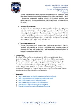 UNIVERSIDAD MAYOR DE SAN SIMON
Ayma Choque Silka Aide
Mgr. José Ramiro Zapata Barrientos
Mercadotecnia III
Grupo 21
“MORIR ANTES QUE ESCLAVOS VIVIR”
3
Una vez que ya recopilaste los factores que pueden influir en tu negocio, llegó
el momento de identificar las oportunidades que estas variables pueden traerle
a la empresa. Por ejemplo, si existe algún tratado comercial favorable para
exportar a nuevos mercados, o incluso, si hay forma de hacer los procesos más
eficientes.
• Reconocer las amenazas
Así como se han identificado las oportunidades también es importante
encontrar las amenazas y todo lo que puede poner en riesgo el éxito de las
acciones y los objetivos del negocio. Identificar las amenazas hace posible
prevenir futuros problemas y minimizar su efecto negativo antes que sea
demasiado tarde. Por ejemplo, si usamos materia prima importada y la moneda
local sufre una constante devaluación es importante reconocer la repercusión
en el producto final y seguir para el siguiente paso.
• Crear un plan de acción
Una vez conscientes de las oportunidades que pueden aprovecharse y de las
amenazas que pueden traer riesgo para el buen desarrollo empresarial, llegó el
momento de crear el plan de acción. De esta forma podemos aprovechar la
ocasión y precavernos de los riesgos.
3. Conclusiones
El análisis PEST es una herramienta útil de mercadotecnia que puede ayudar a
determinar el papel que tienen los factores de entorno en el éxito de un negocio.
Gracias a este análisis es posible tener una visión más clara de las situaciones que
pueden favorecer o perjudicar el desarrollo del negocio. Además de incluir estas
variables en el momento de crear un plan estratégico de marketing. Además del
análisis PEST, la matriz DOFA es una excelente herramienta para ayudar en la
planificación estratégica de cualquier empresa. Con ella puedes conocer más sobre los
factores internos que pueden influir en su desarrollo.
4. Referencias
1. https://www.cerem.es/blog/estudia-tu-entorno-con-un-pest-el
2. https://economipedia.com/definiciones/analisis-pest.html
3. https://rockcontent.com/es/blog/analisis-pest/
4. https://www.ingenioempresa.com/analisis-pestel/
5. https://www.webyempresas.com/el-analisis-pest/
6. https://www.questionpro.com/blog/es/analisis-pest/
 