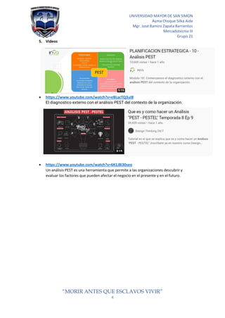 UNIVERSIDAD MAYOR DE SAN SIMON
Ayma Choque Silka Aide
Mgr. José Ramiro Zapata Barrientos
Mercadotecnia III
Grupo 21
“MORIR ANTES QUE ESCLAVOS VIVIR”
4
5. Videos
• https://www.youtube.com/watch?v=eBLacTQ3ul8
El diagnostico externo con el análisis PEST del contexto de la organización.
• https://www.youtube.com/watch?v=6K1J8i30seo
Un análisis PEST es una herramienta que permite a las organizaciones descubrir y
evaluar los factores que pueden afectar el negocio en el presente y en el futuro.
 