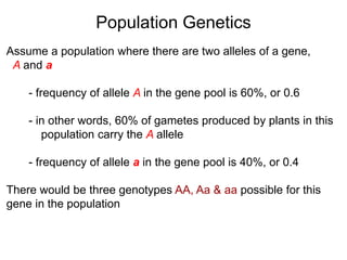 Assume a population where there are two alleles of a gene,
A and a
- frequency of allele A in the gene pool is 60%, or 0.6
- in other words, 60% of gametes produced by plants in this
population carry the A allele
- frequency of allele a in the gene pool is 40%, or 0.4
There would be three genotypes AA, Aa & aa possible for this
gene in the population
Population Genetics
 