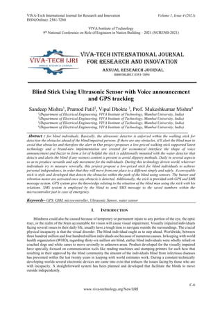 VIVA-Tech International Journal for Research and Innovation Volume 1, Issue 4 (2021)
ISSN(Online): 2581-7280
VIVA Institute of Technology
9th
National Conference on Role of Engineers in Nation Building – 2021 (NCRENB-2021)
C-6
www.viva-technology.org/New/IJRI
Blind Stick Using Ultrasonic Sensor with Voice announcement
and GPS tracking
Sandeep Mishra1
, Pramod Patil2
, Vipul Dhokte 3
, Prof. Mukeshkumar Mishra4
1
(Department of Electrical Engineering, VIVA Institute of Technology, Mumbai University, India)
2
(Department of Electrical Engineering, VIVA Institute of Technology, Mumbai University, India)
3
(Department of Electrical Engineering, VIVA Institute of Technology, Mumbai University, India)
4
(Department of Electrical Engineering, VIVA Institute of Technology, Mumbai University, India)
Abstract : for blind individuals. Basically, the ultrasonic detector is enforced within the walking stick for
detection the obstacles ahead of the blind/impaired persons. If there are any obstacles, it'll alert the blind man to
avoid that obstacles and therefore the alert in Our project proposes a low-priced walking stick supported latest
technology and a brand-new implementation are created for economical interface the shape of voice
announcement and buzzer to form a lot of helpful the stick is additionally mounted with the water detector that
detects and alerts the blind if any wetness content is present to avoid slippery methods. Daily in several aspects
so as to produce versatile and safe movement for the individuals. During this technology driven world, wherever
individuals try to measure severally, this project propose a low-priced stick for blind individuals to achieve
personal independence, in order that they will move from one place to a different simply and safely. A conveyable
stick is style and developed that detects the obstacles within the path of the blind using sensors. The buzzer and
vibration motor are activated once any obstacle is detected. Additionally, the stick is provided with GPS and SMS
message system. GPS system give the knowledge relating to the situation of the blind man using the stick with his
relations. SMS system is employed by the blind to send SMS message to the saved numbers within the
microcontroller just in case of emergency.
Keywords– GPS, GSM, microcontroller, Ultrasonic Sensor, water sensor
I. INTRODUCTION
Blindness could also be caused because of temporary or permanent injure to any portion of the eye, the optic
tract, or the realm of the brain accountable for vision will cause visual impairment. Visually impaired individuals
facing several issues in their daily life, usually have a tough time to navigate outside the surroundings. The crucial
physical incapacity is that the visual disorder. The blind individual ought as to step ahead. Worldwide, between
three hundred million and four hundred million individuals are because of numerous causes. In keeping with world
health organization (WHO), regarding thirty-six million are blind, earlier blind individuals were wholly relied on
coached dogs and white canes to move severally in unknown areas. Product developed for the visually impaired
have specially focused on communication tools like reading machines and stamping printers for such how that
resulting in their approval by the blind community the amount of the individuals blind from infectious diseases
has prevented within the last twenty years in keeping with world estimates work. During a constant technically
developing worlds several electronic devices are came into exist that reduces the issues facing by those who are
with incapacity. A straightforward system has been planned and developed that facilitate the blinds to move
outside independently.
 