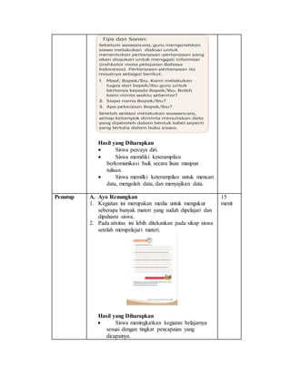 Hasil yang Diharapkan
 Siswa percaya diri.
 Siswa memiliki keterampilan
berkomunikasi baik secara lisan maupun
tulisan.
 Siswa memilki keterampilan untuk mencari
data, mengolah data, dan menyajikan data.
Penutup A. Ayo Renungkan
1. Kegiatan ini merupakan media untuk mengukur
seberapa banyak materi yang sudah dipelajari dan
dipahami siswa.
2. Pada ativitas ini lebih ditekankan pada sikap siswa
setelah mempelajari materi.
Hasil yang Diharapkan
 Siswa meningkatkan kegiatan belajarnya
sesuai dengan tingkat pencapaian yang
dicapainya.
15
menit
 