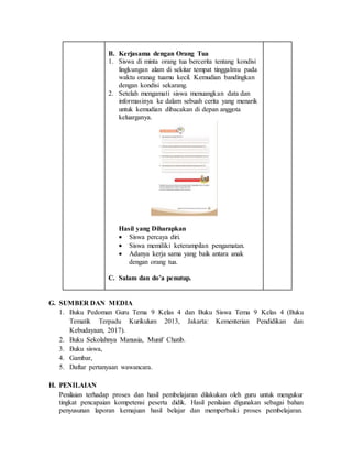 B. Kerjasama dengan Orang Tua
1. Siswa di minta orang tua bercerita tentang kondisi
lingkungan alam di sekitar tempat tinggalmu pada
waktu oranag tuamu kecil. Kemudian bandingkan
dengan kondisi sekarang.
2. Setelah mengamati siswa menuangkan data dan
informasinya ke dalam sebuah cerita yang menarik
untuk kemudian dibacakan di depan anggota
keluarganya.
Hasil yang Diharapkan
 Siswa percaya diri.
 Siswa memiliki keterampilan pengamatan.
 Adanya kerja sama yang baik antara anak
dengan orang tua.
C. Salam dan do’a penutup.
G. SUMBER DAN MEDIA
1. Buku Pedoman Guru Tema 9 Kelas 4 dan Buku Siswa Tema 9 Kelas 4 (Buku
Tematik Terpadu Kurikulum 2013, Jakarta: Kementerian Pendidikan dan
Kebudayaan, 2017).
2. Buku Sekolahnya Manusia, Munif Chatib.
3. Buku siswa,
4. Gambar,
5. Daftar pertanyaan wawancara.
H. PENILAIAN
Penilaian terhadap proses dan hasil pembelajaran dilakukan oleh guru untuk mengukur
tingkat pencapaian kompetensi peserta didik. Hasil penilaian digunakan sebagai bahan
penyusunan laporan kemajuan hasil belajar dan memperbaiki proses pembelajaran.
 