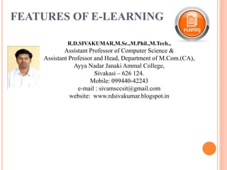 FEATURES OF E-LEARNING
R.D.SIVAKUMAR,M.Sc.,M.Phil.,M.Tech.,
Assistant Professor of Computer Science &
Assistant Professor and Head, Department of M.Com.(CA),
Ayya Nadar Janaki Ammal College,
Sivakasi – 626 124.
Mobile: 099440-42243
e-mail : sivamsccsit@gmail.com
website: www.rdsivakumar.blogspot.in
 