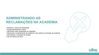 ADMINISTRANDO AS
RECLAMAÇÕES NA ACADEMIA
• Entenda o motivo da reclamação
• Escute atentamente o aluno
• Administre cada reclamação em separado
• Demonstre o entendimento do problema e seu esforço na solução do problema
• Acompanhe o processo de solução
• De um retorno ao aluno
 