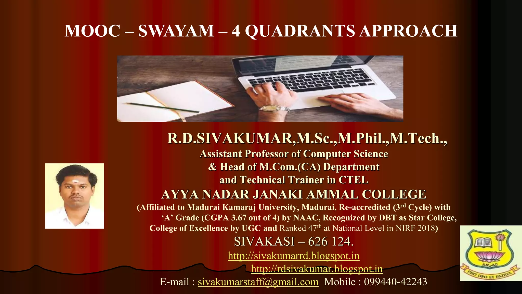 1
R.D.SIVAKUMAR,M.Sc.,M.Phil.,M.Tech.,
Assistant Professor of Computer Science
& Head of M.Com.(CA) Department
and Technical Trainer in CTEL
AYYA NADAR JANAKI AMMAL COLLEGE
(Affiliated to Madurai Kamaraj University, Madurai, Re-accredited (3rd Cycle) with
‘A’ Grade (CGPA 3.67 out of 4) by NAAC, Recognized by DBT as Star College,
College of Excellence by UGC and Ranked 47th at National Level in NIRF 2018)
SIVAKASI – 626 124.
http://sivakumarrd.blogspot.in
http://rdsivakumar.blogspot.in
E-mail : sivakumarstaff@gmail.com Mobile : 099440-42243
MOOC – SWAYAM – 4 QUADRANTS APPROACH
 